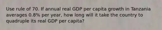 Use rule of 70. If annual real GDP per capita growth in Tanzania averages 0.8% per year, how long will it take the country to quadruple its real GDP per capita?