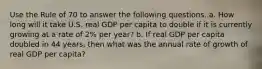 Use the Rule of 70 to answer the following questions. a. How long will it take U.S. real GDP per capita to double if it is currently growing at a rate of 2% per year? b. If real GDP per capita doubled in 44 years, then what was the annual rate of growth of real GDP per capita?