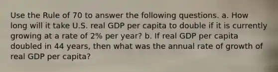 Use the Rule of 70 to answer the following questions. a. How long will it take U.S. real GDP per capita to double if it is currently growing at a rate of 2% per year? b. If real GDP per capita doubled in 44 years, then what was the annual rate of growth of real GDP per capita?