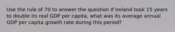 Use the rule of 70 to answer the question If Ireland took 15 years to double its real GDP per capita, what was its average annual GDP per capita growth rate during this period?