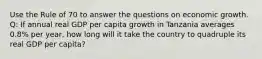 Use the Rule of 70 to answer the questions on economic growth. Q: If annual real GDP per capita growth in Tanzania averages 0.8% per year, how long will it take the country to quadruple its real GDP per capita?