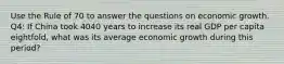 Use the Rule of 70 to answer the questions on economic growth. Q4: If China took 4040 years to increase its real GDP per capita eightfold, what was its average economic growth during this period?