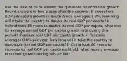 Use the Rule of 70 to answer the questions on economic growth. Round answers to two places after the decimal. If annual real GDP per capita growth in South Africa averages 1.8%, how long will it take the country to double its real GDP per capita? If Ireland took 15 years to double its real GDP per capita, what was its average annual GDP per capita growth rate during this period? If annual real GDP per capita growth in Tanzania averages 0.8% per year, how long will it take the country to quadruple its real GDP per capita? If China took 40 years to increase its real GDP per capita eightfold, what was its average economic growth during this period?