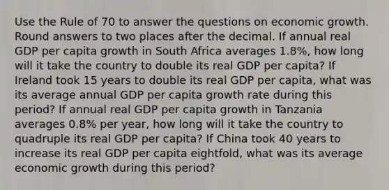 Use the Rule of 70 to answer the questions on economic growth. Round answers to two places after the decimal. If annual real GDP per capita growth in South Africa averages 1.8%, how long will it take the country to double its real GDP per capita? If Ireland took 15 years to double its real GDP per capita, what was its average annual GDP per capita growth rate during this period? If annual real GDP per capita growth in Tanzania averages 0.8% per year, how long will it take the country to quadruple its real GDP per capita? If China took 40 years to increase its real GDP per capita eightfold, what was its average economic growth during this period?