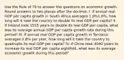 Use the Rule of 70 to answer the questions on economic growth. Round answers to two places after the decimal. I. If annual real GDP per capita growth in South Africa averages 1.8%1.8%, how long will it take the country to double its real GDP per capita? II. If Ireland took 1515 years to double its real GDP per capita, what was its average annual GDP per capita growth rate during this period? III. If annual real GDP per capita growth in Tanzania averages 0.8% per year, how long will it take the country to quadruple its real GDP per capita? IV. If China took 4040 years to increase its real GDP per capita eightfold, what was its average economic growth during this period?