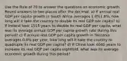 Use the Rule of 70 to answer the questions on economic growth. Round answers to two places after the decimal. a) If annual real GDP per capita growth in South Africa averages 1.8%1.8%, how long will it take the country to double its real GDP per capita? b) If Ireland took 1515 years to double its real GDP per capita, what was its average annual GDP per capita growth rate during this period? c) If annual real GDP per capita growth in Tanzania averages 0.8% per year, how long will it take the country to quadruple its real GDP per capita? d) If China took 4040 years to increase its real GDP per capita eightfold, what was its average economic growth during this period?