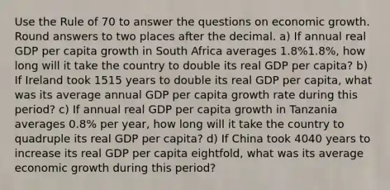 Use the Rule of 70 to answer the questions on economic growth. Round answers to two places after the decimal. a) If annual real GDP per capita growth in South Africa averages 1.8%1.8%, how long will it take the country to double its real GDP per capita? b) If Ireland took 1515 years to double its real GDP per capita, what was its average annual GDP per capita growth rate during this period? c) If annual real GDP per capita growth in Tanzania averages 0.8% per year, how long will it take the country to quadruple its real GDP per capita? d) If China took 4040 years to increase its real GDP per capita eightfold, what was its average economic growth during this period?