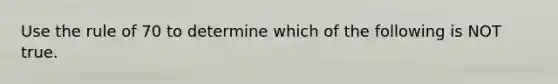 Use the rule of 70 to determine which of the following is NOT true.