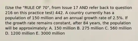 (Use the "RULE OF 70", from Issue 17 AND refer back to question 216 on this practice test) 442. A country currently has a population of 150 million and an annual growth rate of 2.5%. If the growth rate remains constant, after 84 years, the population will be approximately: A. 150 million B. 275 million C. 560 million D. 1200 million E. 3000 million