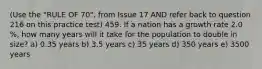 (Use the "RULE OF 70", from Issue 17 AND refer back to question 216 on this practice test) 459. If a nation has a growth rate 2.0 %, how many years will it take for the population to double in size? a) 0.35 years b) 3.5 years c) 35 years d) 350 years e) 3500 years