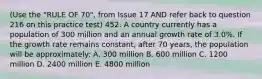 (Use the "RULE OF 70", from Issue 17 AND refer back to question 216 on this practice test) 452. A country currently has a population of 300 million and an annual growth rate of 3.0%. If the growth rate remains constant, after 70 years, the population will be approximately: A. 300 million B. 600 million C. 1200 million D. 2400 million E. 4800 million