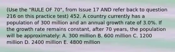 (Use the "RULE OF 70", from Issue 17 AND refer back to question 216 on this practice test) 452. A country currently has a population of 300 million and an annual growth rate of 3.0%. If the growth rate remains constant, after 70 years, the population will be approximately: A. 300 million B. 600 million C. 1200 million D. 2400 million E. 4800 million