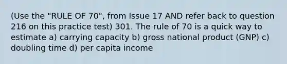 (Use the "RULE OF 70", from Issue 17 AND refer back to question 216 on this practice test) 301. The rule of 70 is a quick way to estimate a) carrying capacity b) gross national product (GNP) c) doubling time d) per capita income