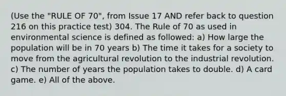 (Use the "RULE OF 70", from Issue 17 AND refer back to question 216 on this practice test) 304. The Rule of 70 as used in environmental science is defined as followed: a) How large the population will be in 70 years b) The time it takes for a society to move from the agricultural revolution to the industrial revolution. c) The number of years the population takes to double. d) A card game. e) All of the above.