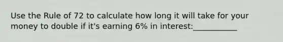 Use the Rule of 72 to calculate how long it will take for your money to double if it's earning 6% in interest:___________