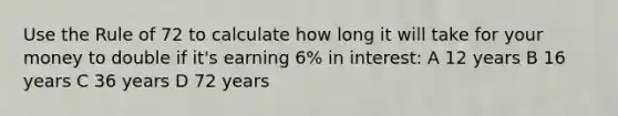 Use the Rule of 72 to calculate how long it will take for your money to double if it's earning 6% in interest: A 12 years B 16 years C 36 years D 72 years