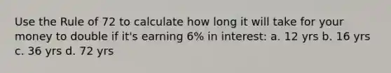 Use the Rule of 72 to calculate how long it will take for your money to double if it's earning 6% in interest: a. 12 yrs b. 16 yrs c. 36 yrs d. 72 yrs