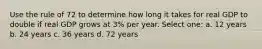 Use the rule of 72 to determine how long it takes for real GDP to double if real GDP grows at 3% per year. Select one: a. 12 years b. 24 years c. 36 years d. 72 years