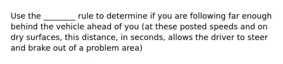 Use the ________ rule to determine if you are following far enough behind the vehicle ahead of you (at these posted speeds and on dry surfaces, this distance, in seconds, allows the driver to steer and brake out of a problem area)