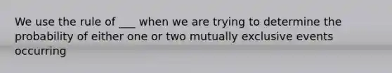 We use the rule of ___ when we are trying to determine the probability of either one or two mutually exclusive events occurring