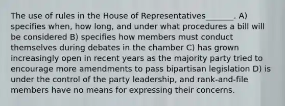 The use of rules in the House of Representatives_______. A) specifies when, how long, and under what procedures a bill will be considered B) specifies how members must conduct themselves during debates in the chamber C) has grown increasingly open in recent years as the majority party tried to encourage more amendments to pass bipartisan legislation D) is under the control of the party leadership, and rank-and-file members have no means for expressing their concerns.