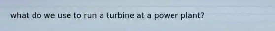 what do we use to run a turbine at a power plant?