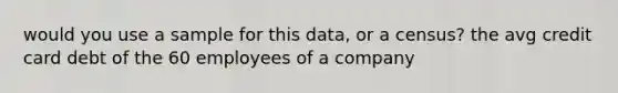 would you use a sample for this data, or a census? the avg credit card debt of the 60 employees of a company