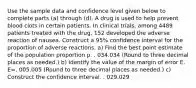 Use the sample data and confidence level given below to complete parts​ (a) through​ (d). A drug is used to help prevent blood clots in certain patients. In clinical​ trials, among 4489 patients treated with the​ drug, 152 developed the adverse reaction of nausea. Construct a 95​% confidence interval for the proportion of adverse reactions. ​a) Find the best point estimate of the population proportion p. . 034.034 ​(Round to three decimal places as​ needed.) ​b) Identify the value of the margin of error E. E=. 005.005 ​(Round to three decimal places as​ needed.) ​c) Construct the confidence interval. . 029.029<p<. 039.039 ​(Round to three decimal places as​ needed.) ​d) Write a statement that correctly interprets the confidence interval. Choose the correct answer below. A. 95​% of sample proportions will fall between the lower bound and the upper bound. B. One has 95​% confidence that the interval from the lower bound to the upper bound actually does contain the true value of the population proportion. Your answer is correct. C. There is a 95​% chance that the true value of the population proportion will fall between the lower bound and the upper bound. D. One has 95​% confidence that the sample proportion is equal to the population proportion.