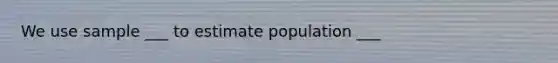 We use sample ___ to estimate population ___