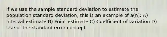 If we use the sample standard deviation to estimate the population standard deviation, this is an example of a(n): A) Interval estimate B) Point estimate C) Coefficient of variation D) Use of the standard error concept