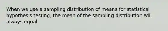 When we use a sampling distribution of means for statistical hypothesis testing, the mean of the sampling distribution will always equal