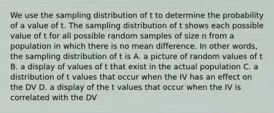 We use the sampling distribution of t to determine the probability of a value of t. The sampling distribution of t shows each possible value of t for all possible random samples of size n from a population in which there is no mean difference. In other words, the sampling distribution of t is A. a picture of random values of t B. a display of values of t that exist in the actual population C. a distribution of t values that occur when the IV has an effect on the DV D. a display of the t values that occur when the IV is correlated with the DV