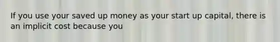 If you use your saved up money as your start up capital, there is an implicit cost because you