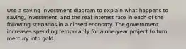 Use a saving-investment diagram to explain what happens to saving, investment, and the real interest rate in each of the following scenarios in a closed economy. The government increases spending temporarily for a one-year project to turn mercury into gold.