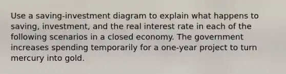 Use a saving-investment diagram to explain what happens to saving, investment, and the real interest rate in each of the following scenarios in a closed economy. The government increases spending temporarily for a one-year project to turn mercury into gold.