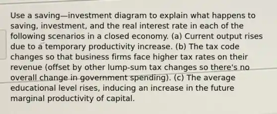 Use a saving—investment diagram to explain what happens to saving, investment, and the real interest rate in each of the following scenarios in a closed economy. (a) Current output rises due to a temporary productivity increase. (b) The tax code changes so that business firms face higher tax rates on their revenue (offset by other lump-sum tax changes so there's no overall change in government spending). (c) The average educational level rises, inducing an increase in the future marginal productivity of capital.