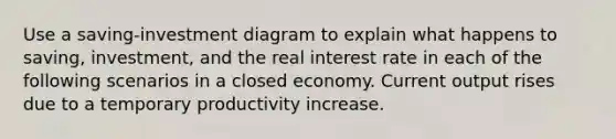 Use a saving-investment diagram to explain what happens to saving, investment, and the real interest rate in each of the following scenarios in a closed economy. Current output rises due to a temporary productivity increase.