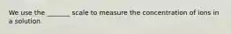 We use the _______ scale to measure the concentration of ions in a solution.