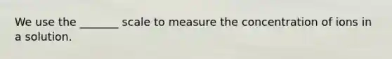 We use the _______ scale to measure the concentration of ions in a solution.