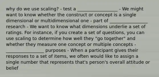 why do we use scaling? - test a __________________ - We might want to know whether the construct or concept is a single dimensional or multidimensional one - part of _________________ research - We want to know what dimensions underlie a set of ratings. For instance, if you create a set of questions, you can use scaling to determine how well they "go together" and whether they measure one concept or multiple concepts - _________________ purposes - When a participant gives their responses to a set of items, we often would like to assign a single number that represents that's person's overall attitude or belief