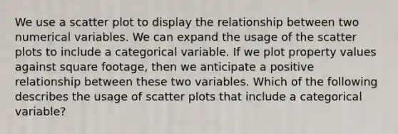 We use a scatter plot to display the relationship between two numerical variables. We can expand the usage of the scatter plots to include a categorical variable. If we plot property values against square footage, then we anticipate a positive relationship between these two variables. Which of the following describes the usage of scatter plots that include a categorical variable?