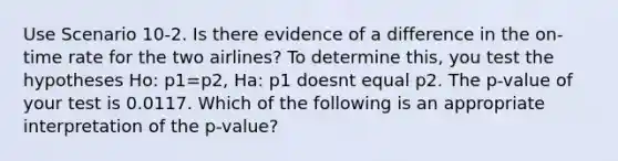 Use Scenario 10-2. Is there evidence of a difference in the on-time rate for the two airlines? To determine this, you test the hypotheses Ho: p1=p2, Ha: p1 doesnt equal p2. The p-value of your test is 0.0117. Which of the following is an appropriate interpretation of the p-value?