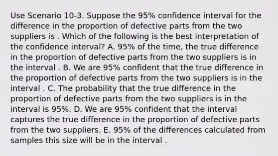 Use Scenario 10-3. Suppose the 95% confidence interval for the difference in the proportion of defective parts from the two suppliers is . Which of the following is the best interpretation of the confidence interval? A. 95% of the time, the true difference in the proportion of defective parts from the two suppliers is in the interval . B. We are 95% confident that the true difference in the proportion of defective parts from the two suppliers is in the interval . C. The probability that the true difference in the proportion of defective parts from the two suppliers is in the interval is 95%. D. We are 95% confident that the interval captures the true difference in the proportion of defective parts from the two suppliers. E. 95% of the differences calculated from samples this size will be in the interval .