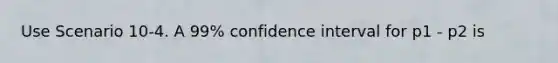 Use Scenario 10-4. A 99% confidence interval for p1 - p2 is