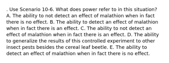 . Use Scenario 10-6. What does power refer to in this situation? A. The ability to not detect an effect of malathion when in fact there is no effect. B. The ability to detect an effect of malathion when in fact there is an effect. C. The ability to not detect an effect of malathion when in fact there is an effect. D. The ability to generalize the results of this controlled experiment to other insect pests besides the cereal leaf beetle. E. The ability to detect an effect of malathion when in fact there is no effect.