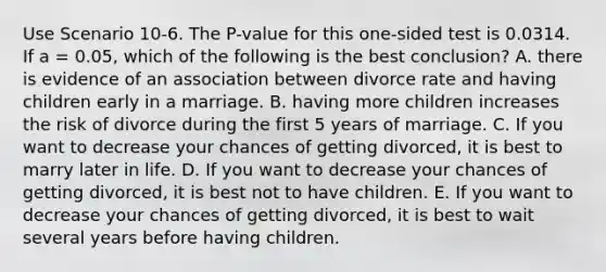 Use Scenario 10-6. The P-value for this one-sided test is 0.0314. If a = 0.05, which of the following is the best conclusion? A. there is evidence of an association between divorce rate and having children early in a marriage. B. having more children increases the risk of divorce during the first 5 years of marriage. C. If you want to decrease your chances of getting divorced, it is best to marry later in life. D. If you want to decrease your chances of getting divorced, it is best not to have children. E. If you want to decrease your chances of getting divorced, it is best to wait several years before having children.