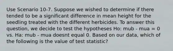 Use Scenario 10-7. Suppose we wished to determine if there tended to be a significant difference in mean height for the seedling treated with the different herbicides. To answer this question, we decide to test the hypotheses Ho: mub - mua = 0 vs. Ha: mub - mua doesnt equal 0. Based on our data, which of the following is the value of test statistic?