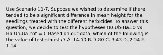 Use Scenario 10-7. Suppose we wished to determine if there tended to be a significant difference in mean height for the seedlings treated with the different herbicides. To answer this question, we decide to test the hypotheses H0:Ub-Ha=0 vs. Ha:Ub-Ua not = 0 Based on our data, which of the following is the value of test statistic? A. 14.60 B. 7.80 C. 3.43 D. 2.54 E. 1.14