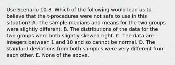 Use Scenario 10-8. Which of the following would lead us to believe that the t-procedures were not safe to use in this situation? A. The sample medians and means for the two groups were slightly different. B. The distributions of the data for the two groups were both slightly skewed right. C. The data are integers between 1 and 10 and so cannot be normal. D. The standard deviations from both samples were very different from each other. E. None of the above.