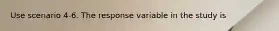 Use scenario 4-6. The response variable in the study is